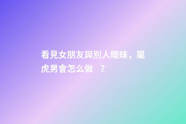 看見女朋友與別人曖昧，屬虎男會怎么做？